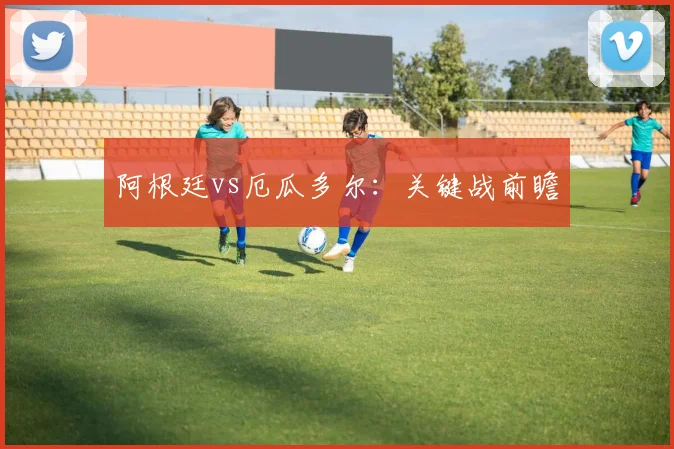 阿根廷vs厄瓜多尔：关键战前瞻